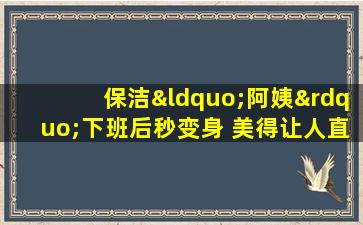 保洁“阿姨”下班后秒变身 美得让人直呼不敢相信